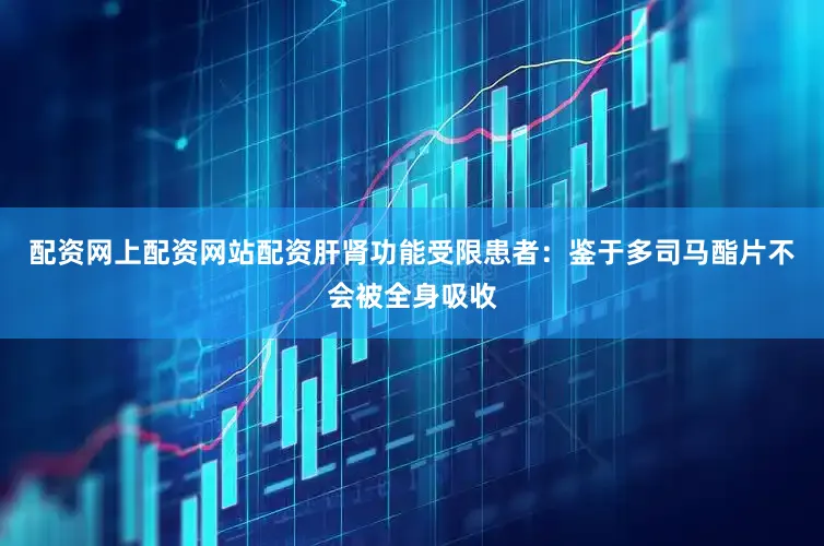配资网上配资网站配资肝肾功能受限患者：鉴于多司马酯片不会被全身吸收