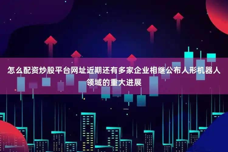 怎么配资炒股平台网址近期还有多家企业相继公布人形机器人领域的重大进展