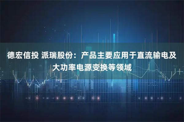 德宏信投 派瑞股份：产品主要应用于直流输电及大功率电源变换等领域