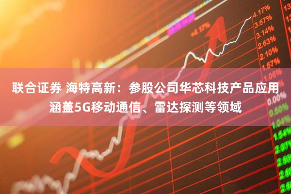 联合证券 海特高新：参股公司华芯科技产品应用涵盖5G移动通信、雷达探测等领域