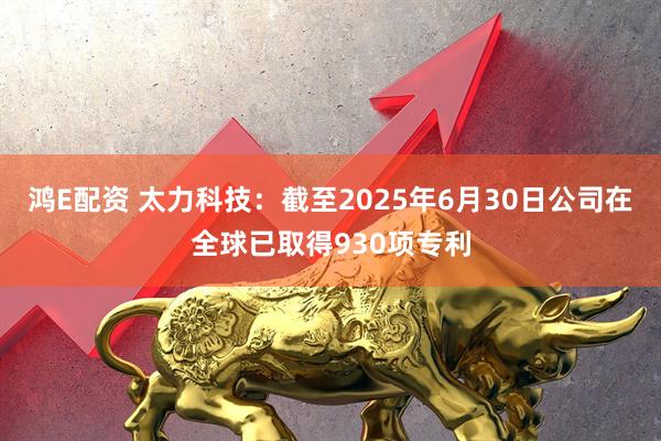 鸿E配资 太力科技：截至2025年6月30日公司在全球已取得930项专利