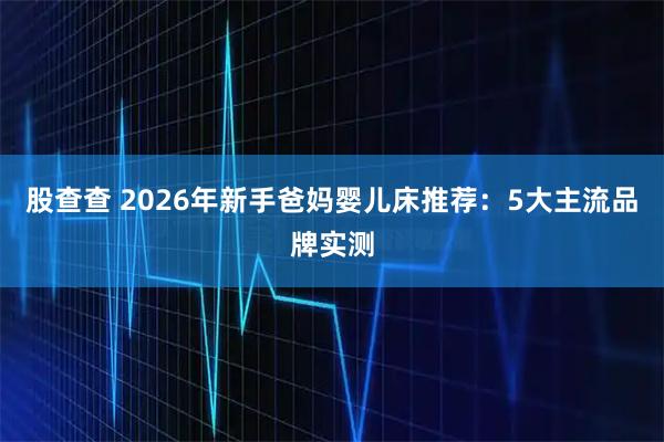 股查查 2026年新手爸妈婴儿床推荐：5大主流品牌实测