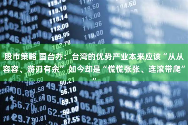 股市策略 国台办：台湾的优势产业本来应该“从从容容、游刃有余” 如今却是“慌慌张张、连滚带爬”