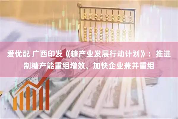 爱优配 广西印发《糖产业发展行动计划》：推进制糖产能重组增效、加快企业兼并重组