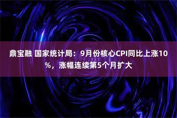 鼎宝融 国家统计局：9月份核心CPI同比上涨10%，涨幅连续第5个月扩大