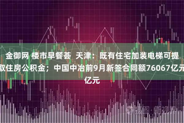 金御网 楼市早餐荟  天津：既有住宅加装电梯可提取住房公积金；中国中冶前9月新签合同额76067亿元