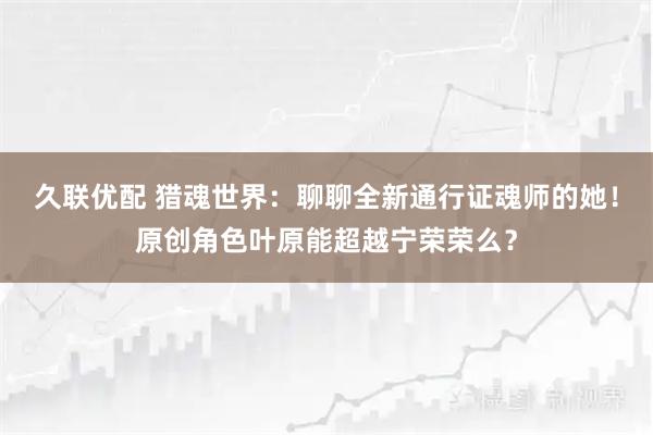 久联优配 猎魂世界：聊聊全新通行证魂师的她！原创角色叶原能超越宁荣荣么？