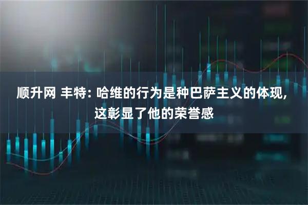 顺升网 丰特: 哈维的行为是种巴萨主义的体现, 这彰显了他的荣誉感