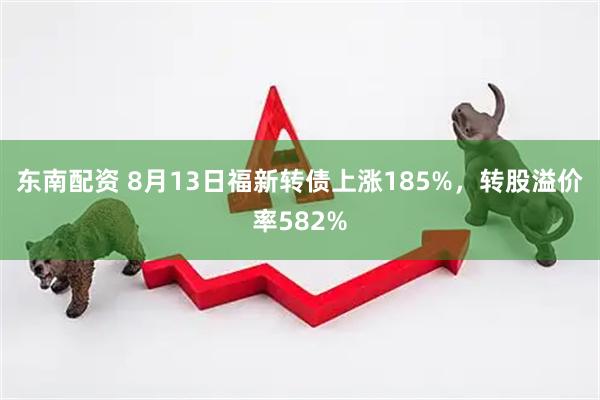 东南配资 8月13日福新转债上涨185%，转股溢价率582%