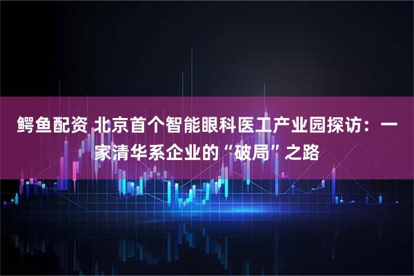 鳄鱼配资 北京首个智能眼科医工产业园探访：一家清华系企业的“破局”之路