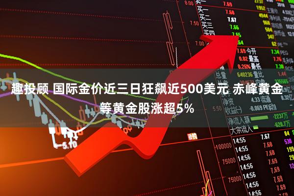 趣投顾 国际金价近三日狂飙近500美元 赤峰黄金等黄金股涨超5%