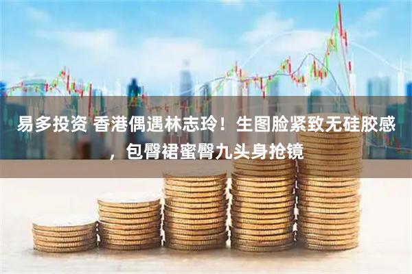 易多投资 香港偶遇林志玲！生图脸紧致无硅胶感，包臀裙蜜臀九头身抢镜