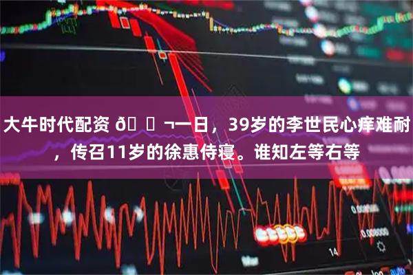 大牛时代配资 🌬一日，39岁的李世民心痒难耐，传召11岁的徐惠侍寝。谁知左等右等
