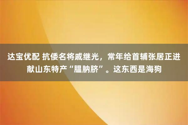 达宝优配 抗倭名将戚继光，常年给首辅张居正进献山东特产“腽肭脐”。这东西是海狗