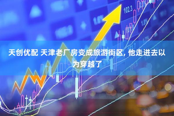 天创优配 天津老厂房变成旅游街区, 他走进去以为穿越了