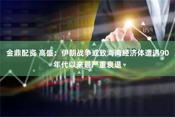 金鼎配资 高盛：伊朗战争或致海湾经济体遭遇90年代以来最严重衰退